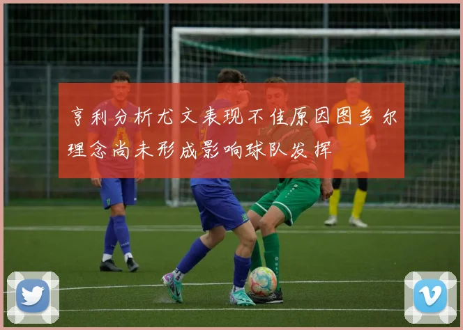 亨利分析尤文表现不佳原因图多尔理念尚未形成影响球队发挥
