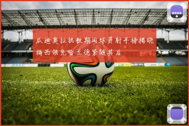 瓜迪奥拉执教期间球员射手榜揭晓梅西领先哈兰德紧随其后