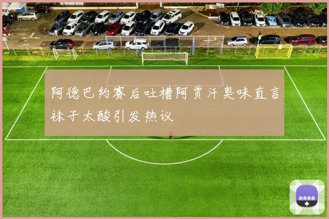 阿德巴约赛后吐槽阿贾汗臭味直言袜子太酸引发热议