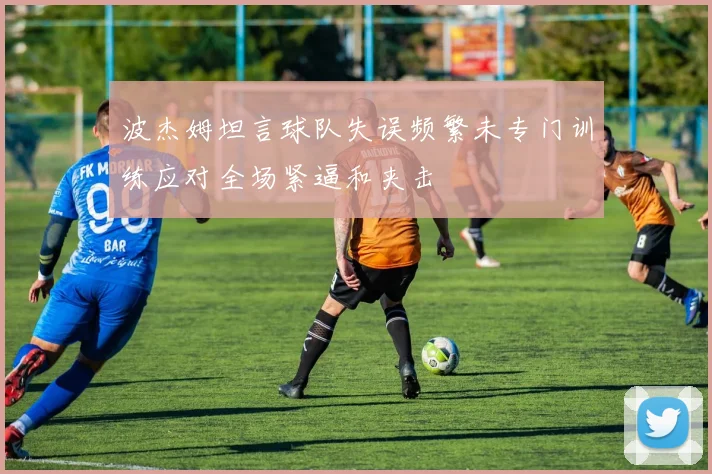 波杰姆坦言球队失误频繁未专门训练应对全场紧逼和夹击