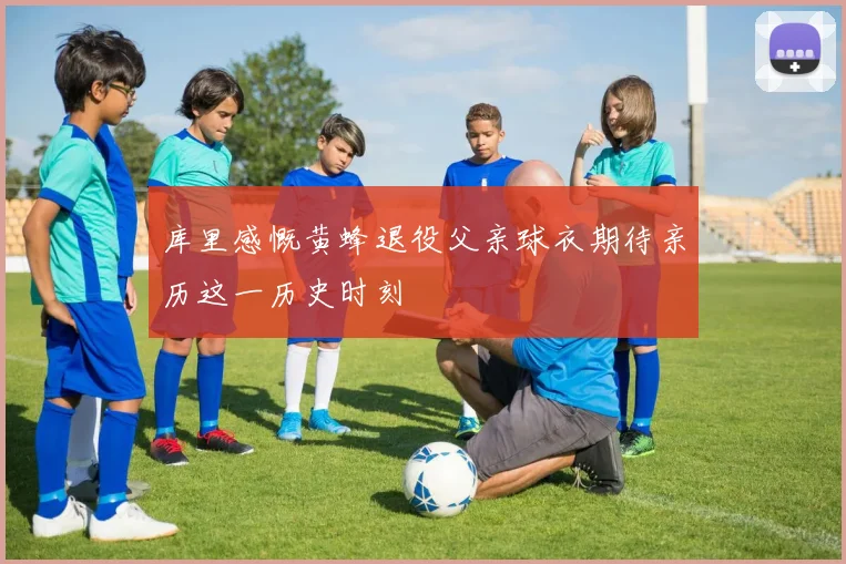 库里感慨黄蜂退役父亲球衣期待亲历这一历史时刻