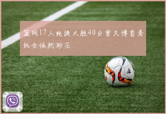 篮网17人轮换大胜40分曾凡博首秀机会依然渺茫