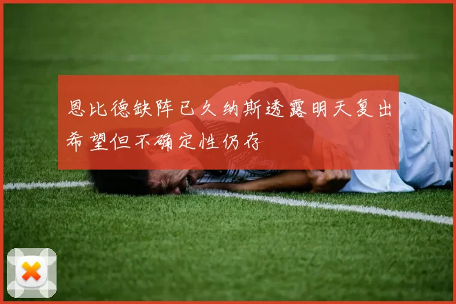 恩比德缺阵已久纳斯透露明天复出希望但不确定性仍存