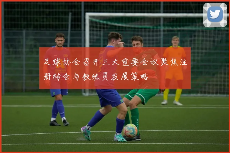 足球协会召开三大重要会议聚焦注册转会与教练员发展策略