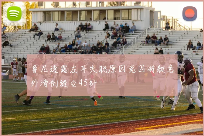 鲁尼透露左耳失聪原因竟因游艇意外滑倒缝合45针
