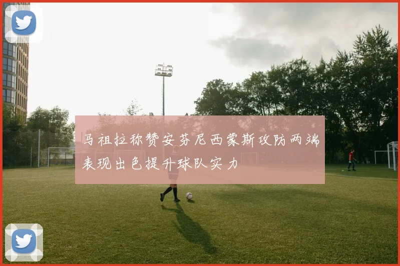 马祖拉称赞安芬尼西蒙斯攻防两端表现出色提升球队实力