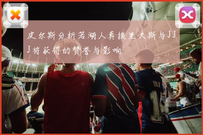 皮尔斯分析若湖人真换里夫斯与JJJ将获得的赞誉与影响