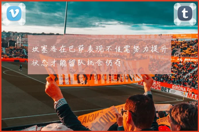 坎塞洛在巴萨表现不佳需努力提升状态才能留队机会仍存