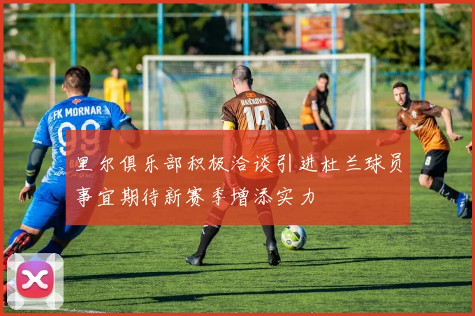 里尔俱乐部积极洽谈引进杜兰球员事宜期待新赛季增添实力